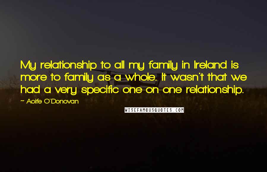 Aoife O'Donovan Quotes: My relationship to all my family in Ireland is more to family as a whole. It wasn't that we had a very specific one-on-one relationship.