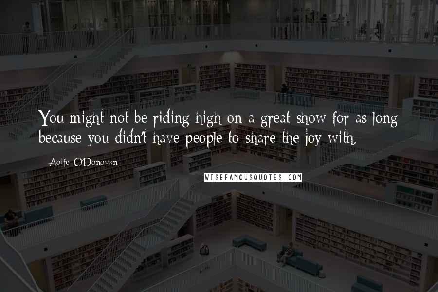 Aoife O'Donovan Quotes: You might not be riding high on a great show for as long because you didn't have people to share the joy with.