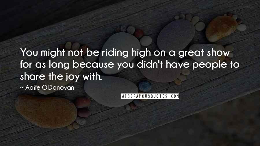 Aoife O'Donovan Quotes: You might not be riding high on a great show for as long because you didn't have people to share the joy with.