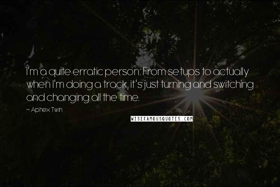 Aphex Twin Quotes: I'm a quite erratic person: From setups to actually when I'm doing a track, it's just turning and switching and changing all the time.