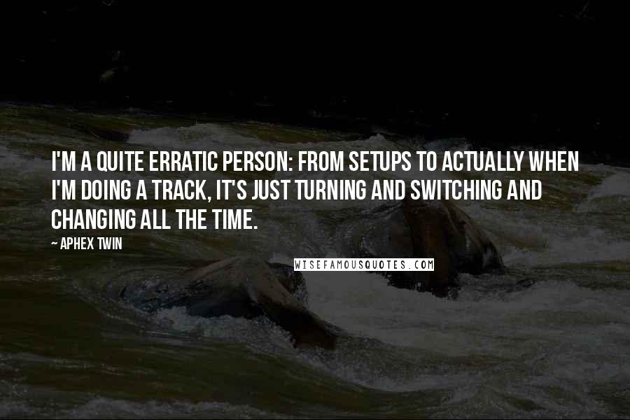 Aphex Twin Quotes: I'm a quite erratic person: From setups to actually when I'm doing a track, it's just turning and switching and changing all the time.