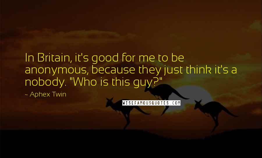 Aphex Twin Quotes: In Britain, it's good for me to be anonymous, because they just think it's a nobody. "Who is this guy?"