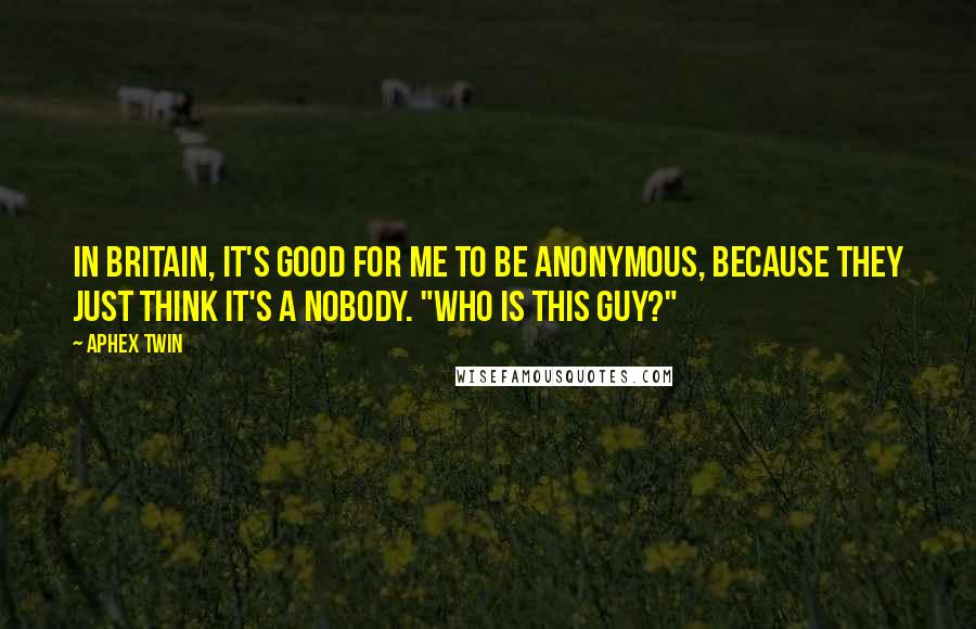 Aphex Twin Quotes: In Britain, it's good for me to be anonymous, because they just think it's a nobody. "Who is this guy?"