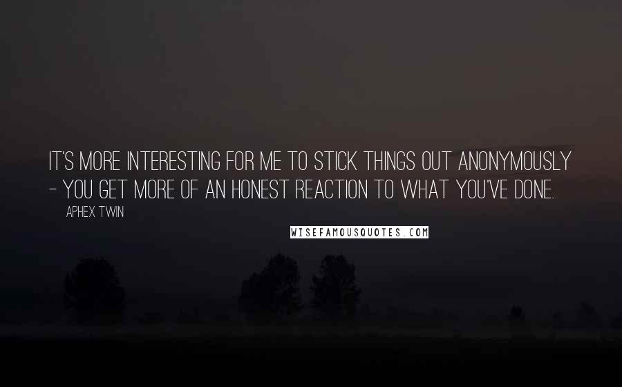 Aphex Twin Quotes: It's more interesting for me to stick things out anonymously - you get more of an honest reaction to what you've done.