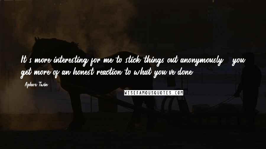 Aphex Twin Quotes: It's more interesting for me to stick things out anonymously - you get more of an honest reaction to what you've done.