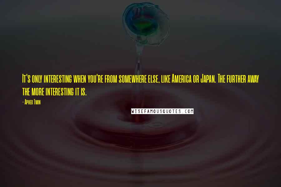 Aphex Twin Quotes: It's only interesting when you're from somewhere else, like America or Japan. The further away the more interesting it is.