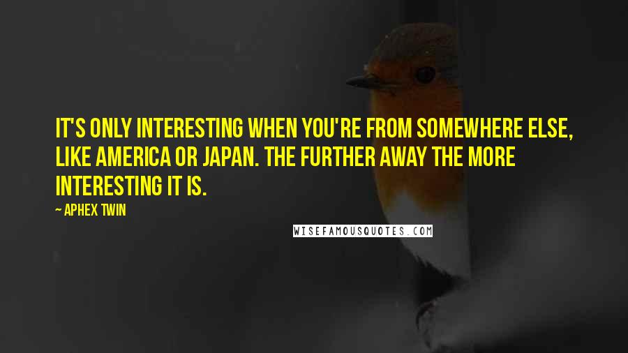 Aphex Twin Quotes: It's only interesting when you're from somewhere else, like America or Japan. The further away the more interesting it is.