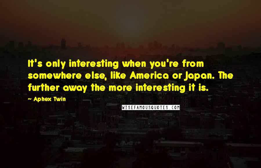 Aphex Twin Quotes: It's only interesting when you're from somewhere else, like America or Japan. The further away the more interesting it is.