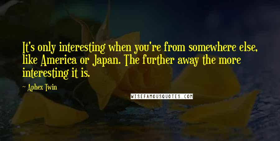 Aphex Twin Quotes: It's only interesting when you're from somewhere else, like America or Japan. The further away the more interesting it is.