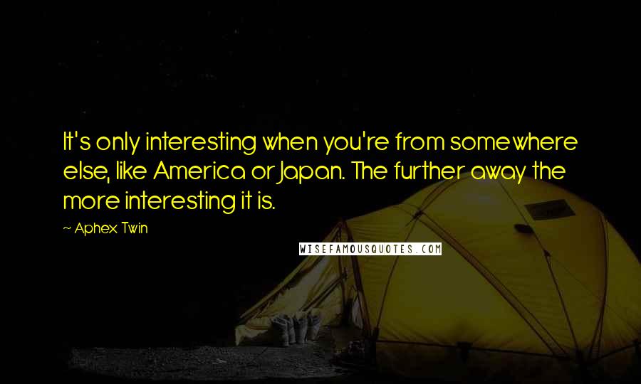 Aphex Twin Quotes: It's only interesting when you're from somewhere else, like America or Japan. The further away the more interesting it is.