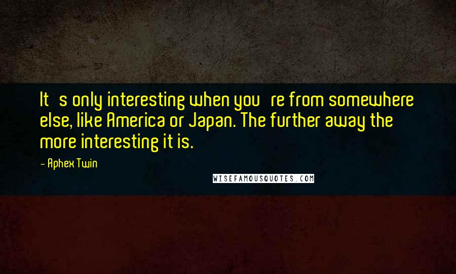 Aphex Twin Quotes: It's only interesting when you're from somewhere else, like America or Japan. The further away the more interesting it is.