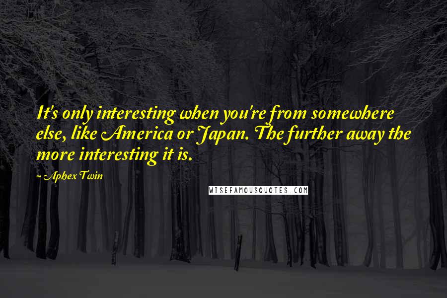 Aphex Twin Quotes: It's only interesting when you're from somewhere else, like America or Japan. The further away the more interesting it is.