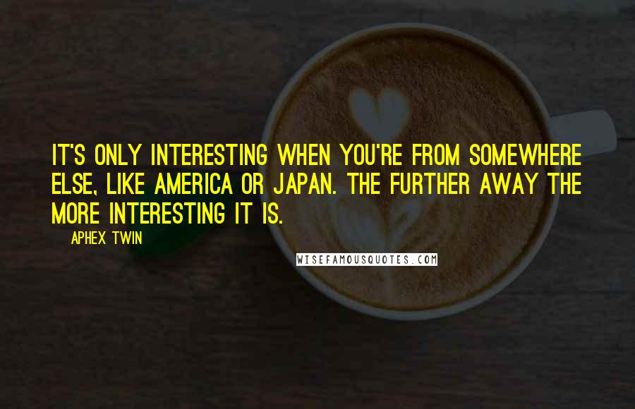 Aphex Twin Quotes: It's only interesting when you're from somewhere else, like America or Japan. The further away the more interesting it is.