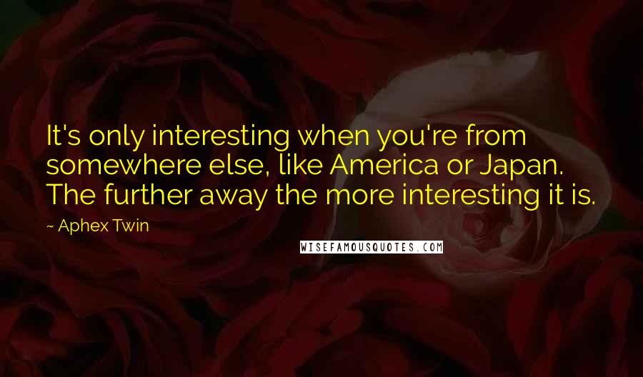 Aphex Twin Quotes: It's only interesting when you're from somewhere else, like America or Japan. The further away the more interesting it is.