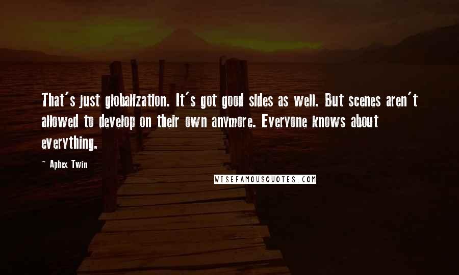 Aphex Twin Quotes: That's just globalization. It's got good sides as well. But scenes aren't allowed to develop on their own anymore. Everyone knows about everything.