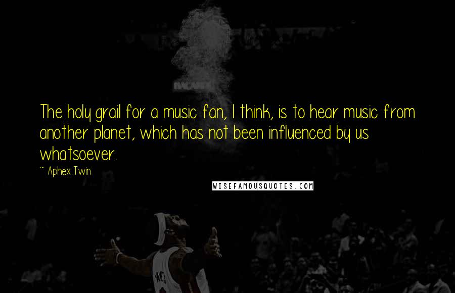 Aphex Twin Quotes: The holy grail for a music fan, I think, is to hear music from another planet, which has not been influenced by us whatsoever.