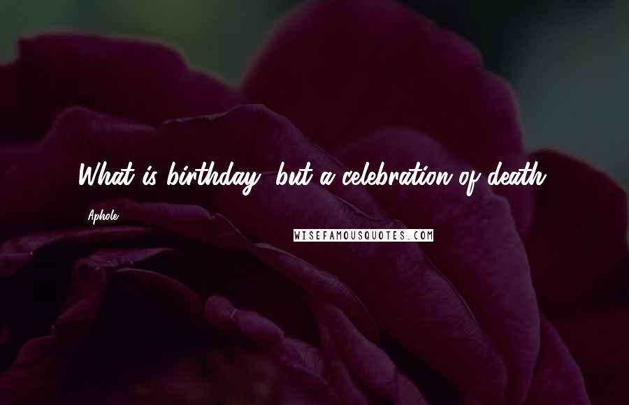 Aphole Quotes: What is birthday, but a celebration of death.
