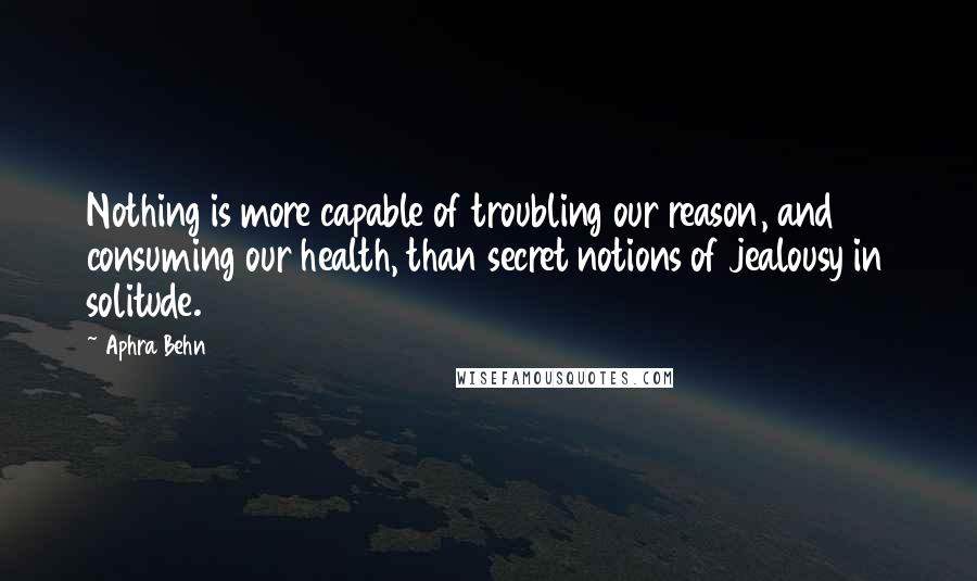 Aphra Behn Quotes: Nothing is more capable of troubling our reason, and consuming our health, than secret notions of jealousy in solitude.