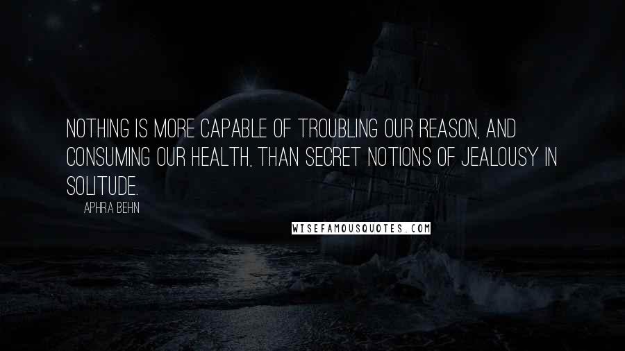 Aphra Behn Quotes: Nothing is more capable of troubling our reason, and consuming our health, than secret notions of jealousy in solitude.