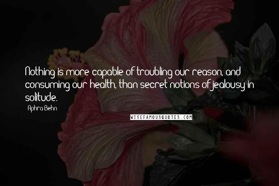 Aphra Behn Quotes: Nothing is more capable of troubling our reason, and consuming our health, than secret notions of jealousy in solitude.