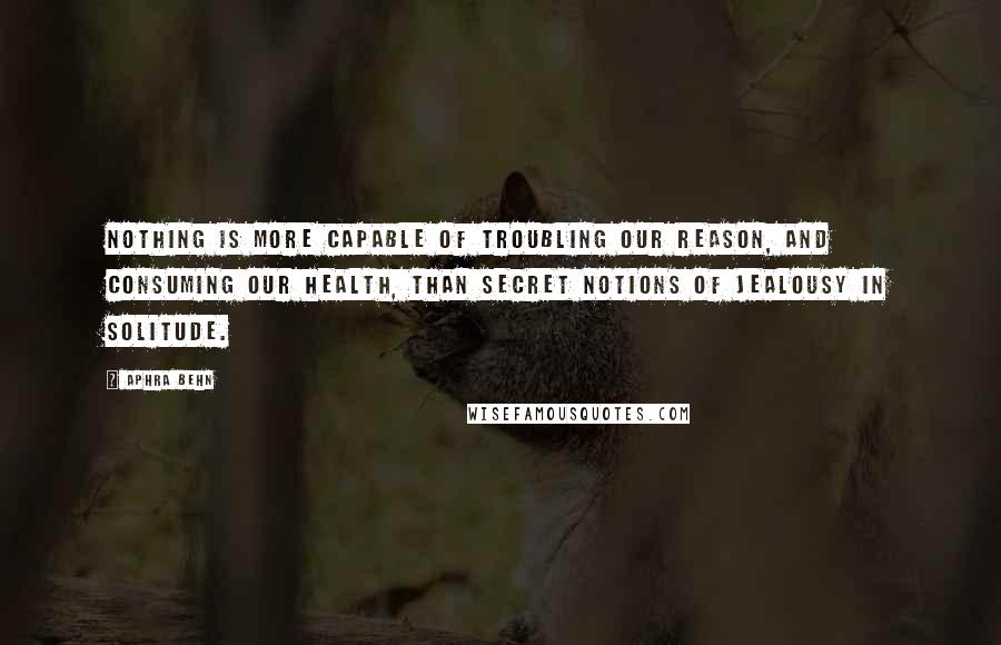 Aphra Behn Quotes: Nothing is more capable of troubling our reason, and consuming our health, than secret notions of jealousy in solitude.