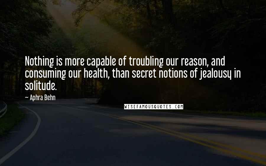 Aphra Behn Quotes: Nothing is more capable of troubling our reason, and consuming our health, than secret notions of jealousy in solitude.