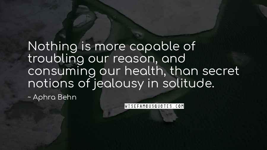 Aphra Behn Quotes: Nothing is more capable of troubling our reason, and consuming our health, than secret notions of jealousy in solitude.