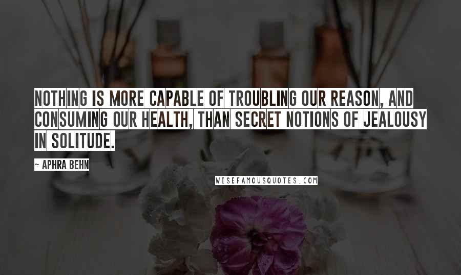 Aphra Behn Quotes: Nothing is more capable of troubling our reason, and consuming our health, than secret notions of jealousy in solitude.