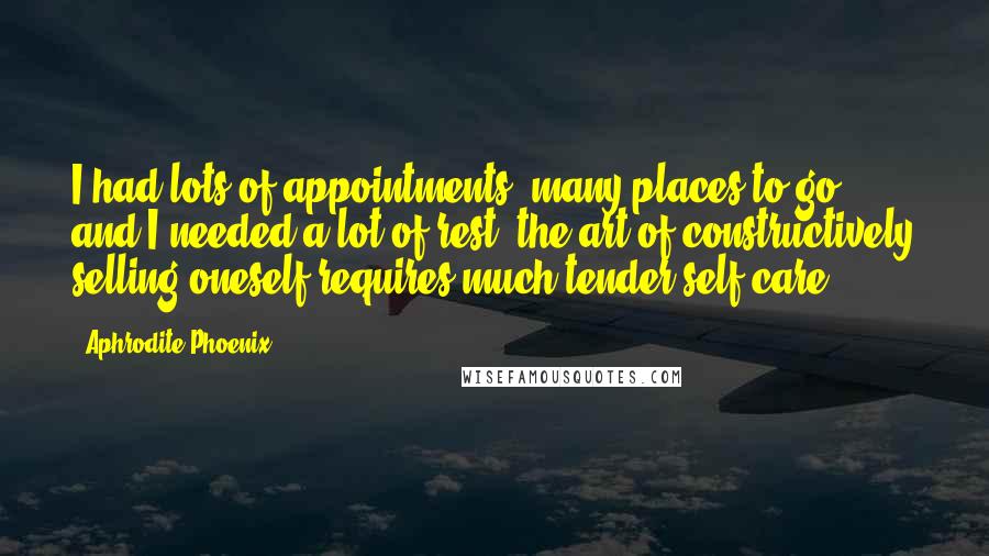 Aphrodite Phoenix Quotes: I had lots of appointments, many places to go, and I needed a lot of rest; the art of constructively selling oneself requires much tender self-care