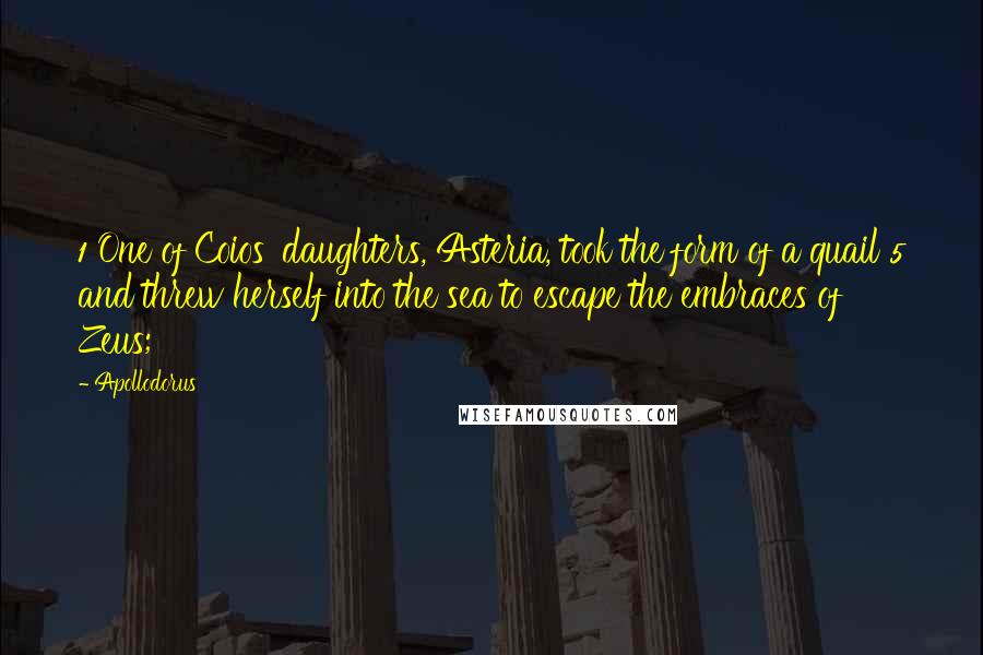 Apollodorus Quotes: 1 One of Coios' daughters, Asteria, took the form of a quail 5 and threw herself into the sea to escape the embraces of Zeus;