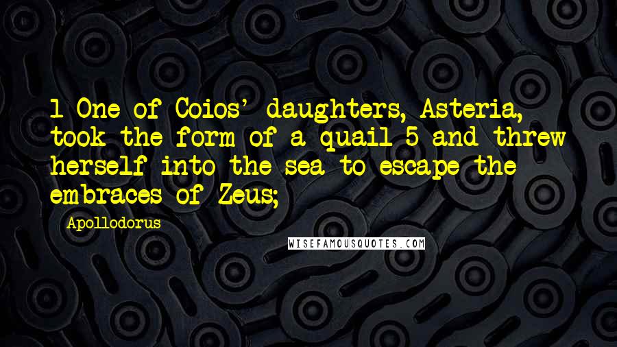 Apollodorus Quotes: 1 One of Coios' daughters, Asteria, took the form of a quail 5 and threw herself into the sea to escape the embraces of Zeus;