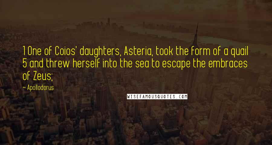 Apollodorus Quotes: 1 One of Coios' daughters, Asteria, took the form of a quail 5 and threw herself into the sea to escape the embraces of Zeus;