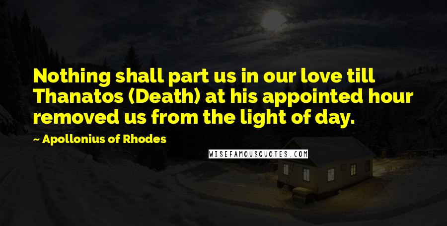 Apollonius Of Rhodes Quotes: Nothing shall part us in our love till Thanatos (Death) at his appointed hour removed us from the light of day.