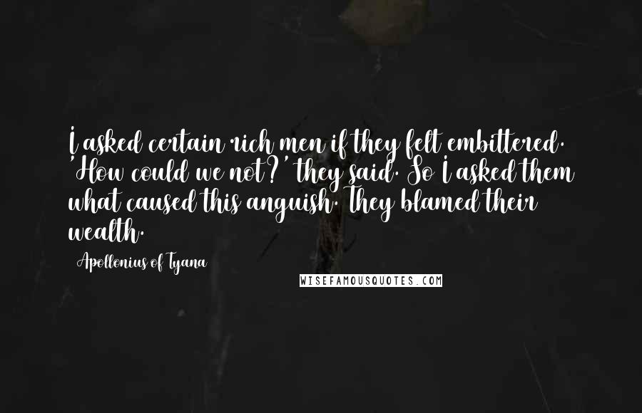 Apollonius Of Tyana Quotes: I asked certain rich men if they felt embittered. 'How could we not?' they said. So I asked them what caused this anguish. They blamed their wealth.