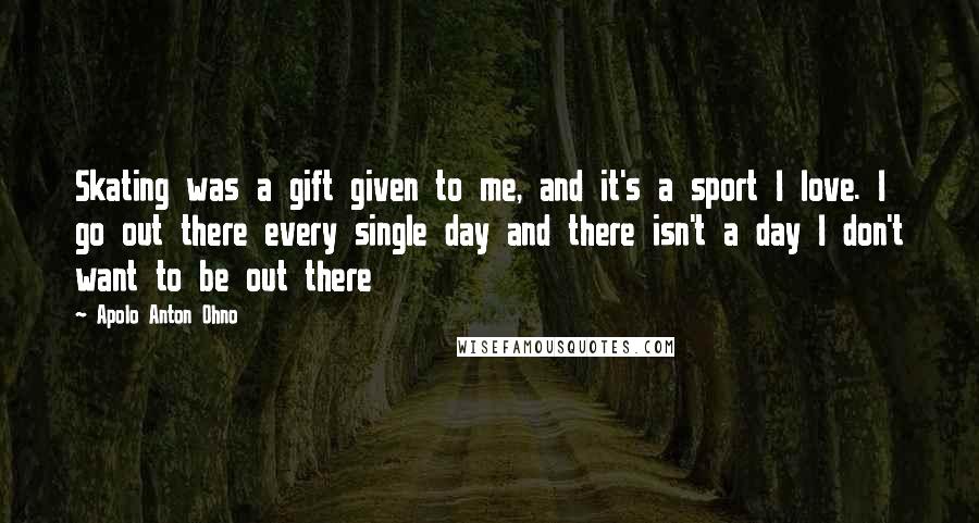 Apolo Anton Ohno Quotes: Skating was a gift given to me, and it's a sport I love. I go out there every single day and there isn't a day I don't want to be out there