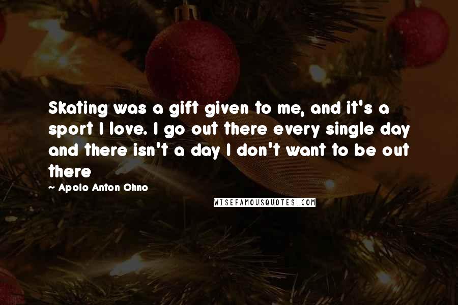 Apolo Anton Ohno Quotes: Skating was a gift given to me, and it's a sport I love. I go out there every single day and there isn't a day I don't want to be out there