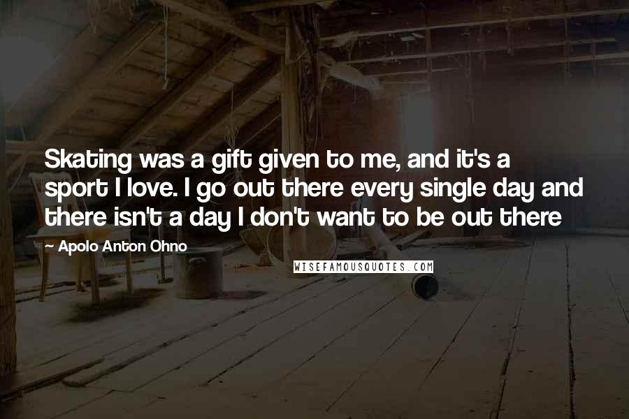 Apolo Anton Ohno Quotes: Skating was a gift given to me, and it's a sport I love. I go out there every single day and there isn't a day I don't want to be out there