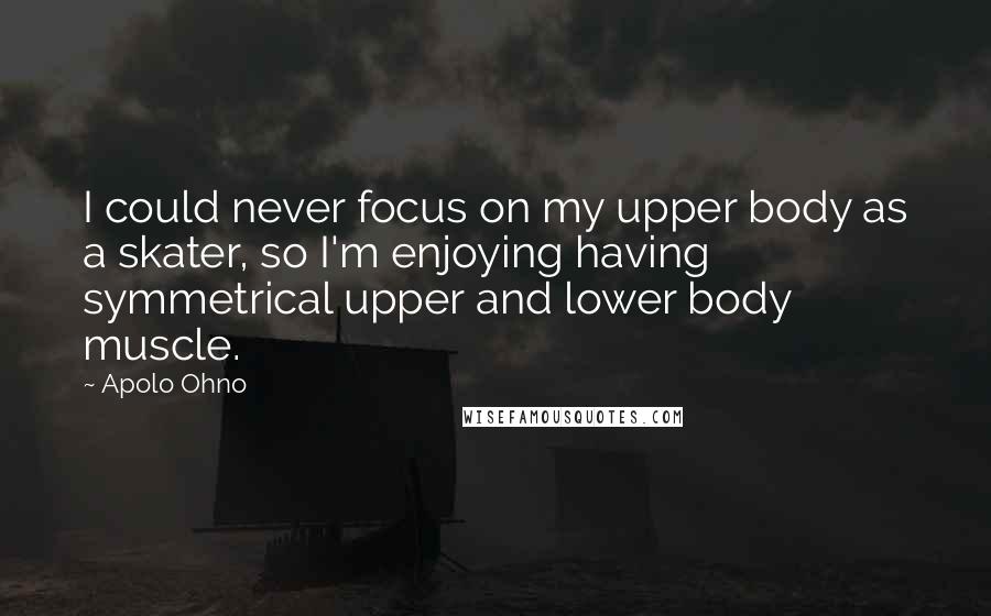 Apolo Ohno Quotes: I could never focus on my upper body as a skater, so I'm enjoying having symmetrical upper and lower body muscle.