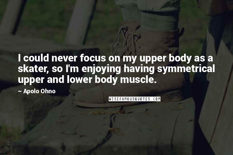Apolo Ohno Quotes: I could never focus on my upper body as a skater, so I'm enjoying having symmetrical upper and lower body muscle.