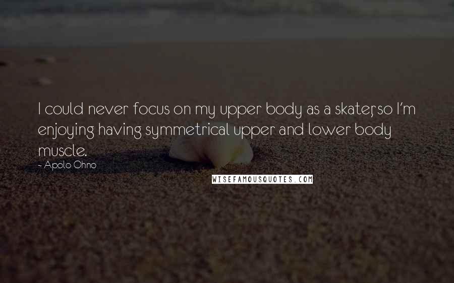 Apolo Ohno Quotes: I could never focus on my upper body as a skater, so I'm enjoying having symmetrical upper and lower body muscle.