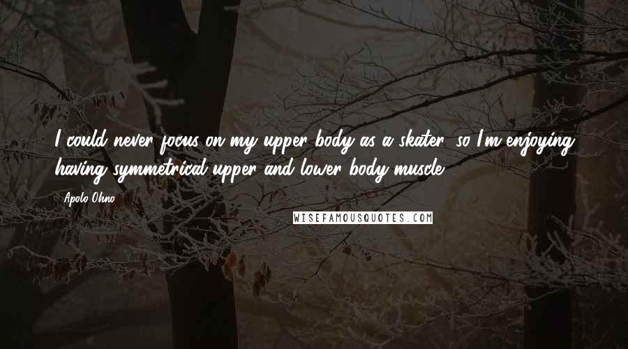 Apolo Ohno Quotes: I could never focus on my upper body as a skater, so I'm enjoying having symmetrical upper and lower body muscle.