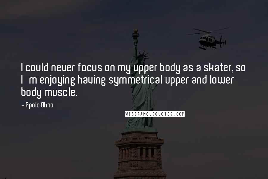 Apolo Ohno Quotes: I could never focus on my upper body as a skater, so I'm enjoying having symmetrical upper and lower body muscle.