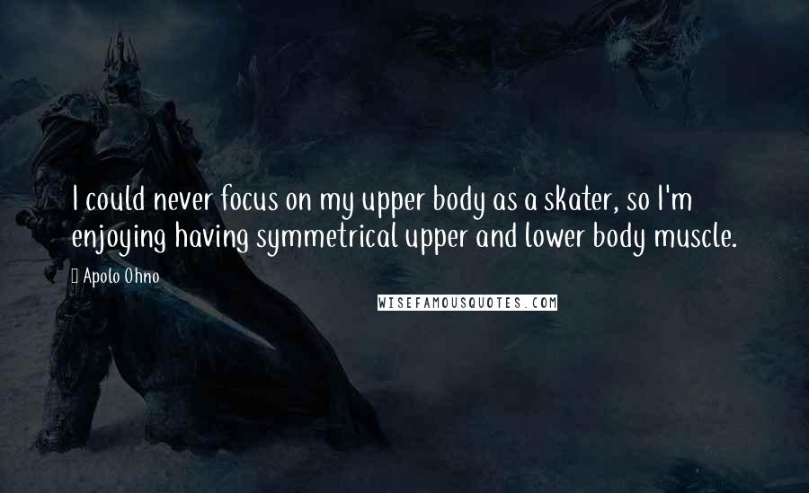 Apolo Ohno Quotes: I could never focus on my upper body as a skater, so I'm enjoying having symmetrical upper and lower body muscle.