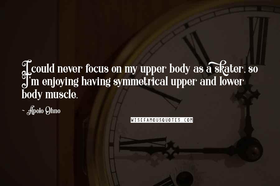 Apolo Ohno Quotes: I could never focus on my upper body as a skater, so I'm enjoying having symmetrical upper and lower body muscle.