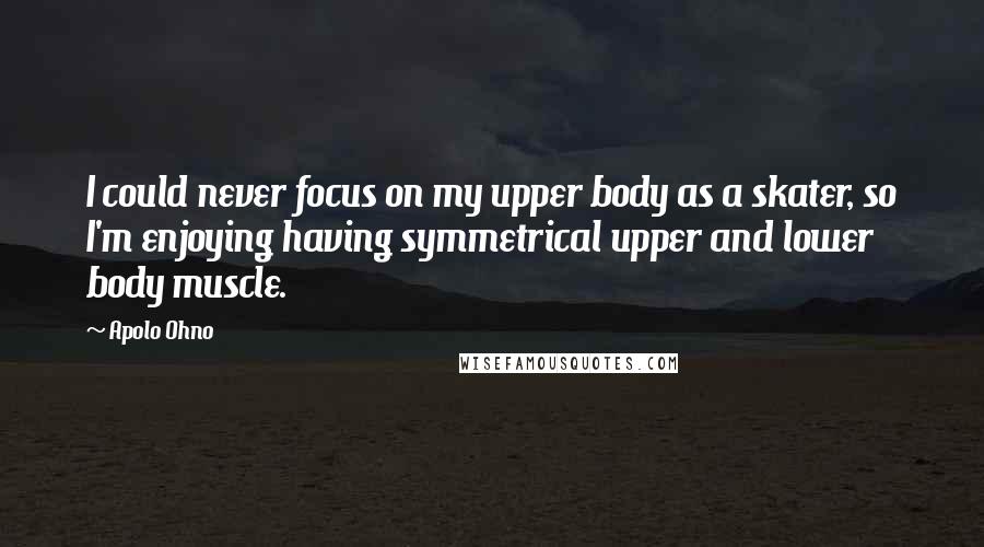 Apolo Ohno Quotes: I could never focus on my upper body as a skater, so I'm enjoying having symmetrical upper and lower body muscle.