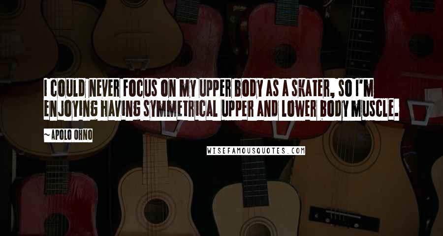 Apolo Ohno Quotes: I could never focus on my upper body as a skater, so I'm enjoying having symmetrical upper and lower body muscle.