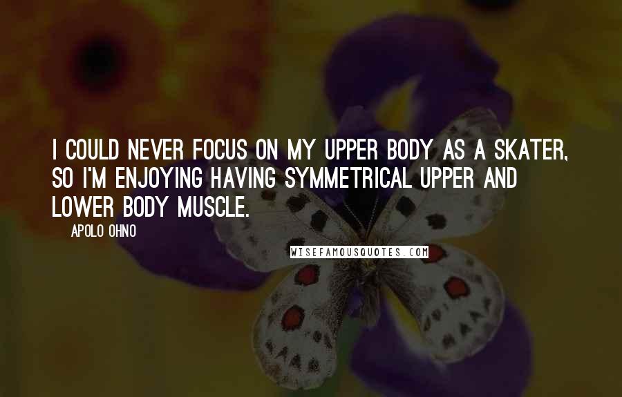 Apolo Ohno Quotes: I could never focus on my upper body as a skater, so I'm enjoying having symmetrical upper and lower body muscle.