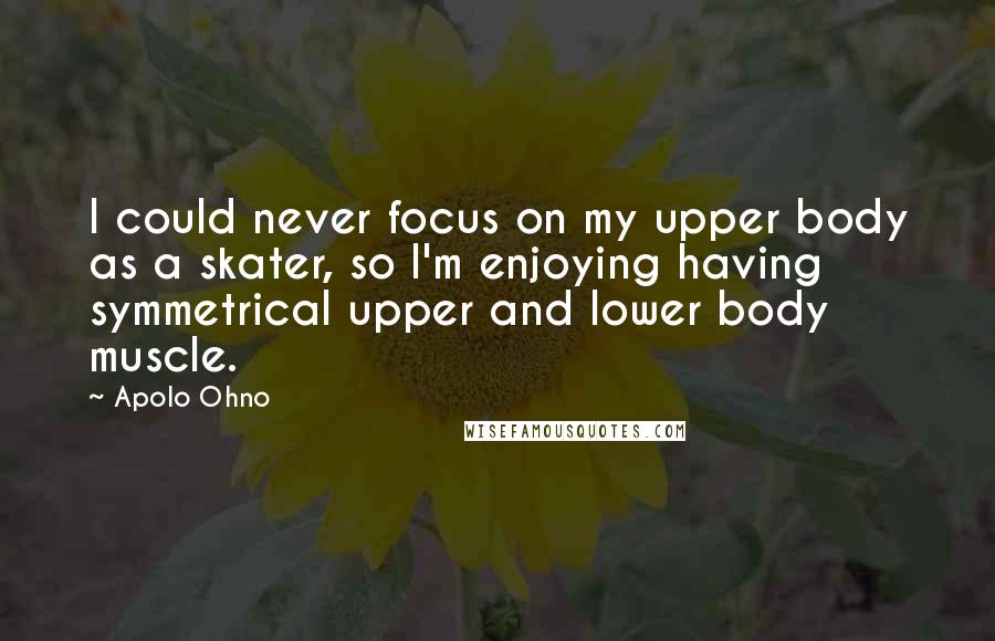 Apolo Ohno Quotes: I could never focus on my upper body as a skater, so I'm enjoying having symmetrical upper and lower body muscle.