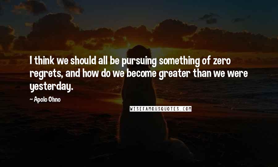 Apolo Ohno Quotes: I think we should all be pursuing something of zero regrets, and how do we become greater than we were yesterday.