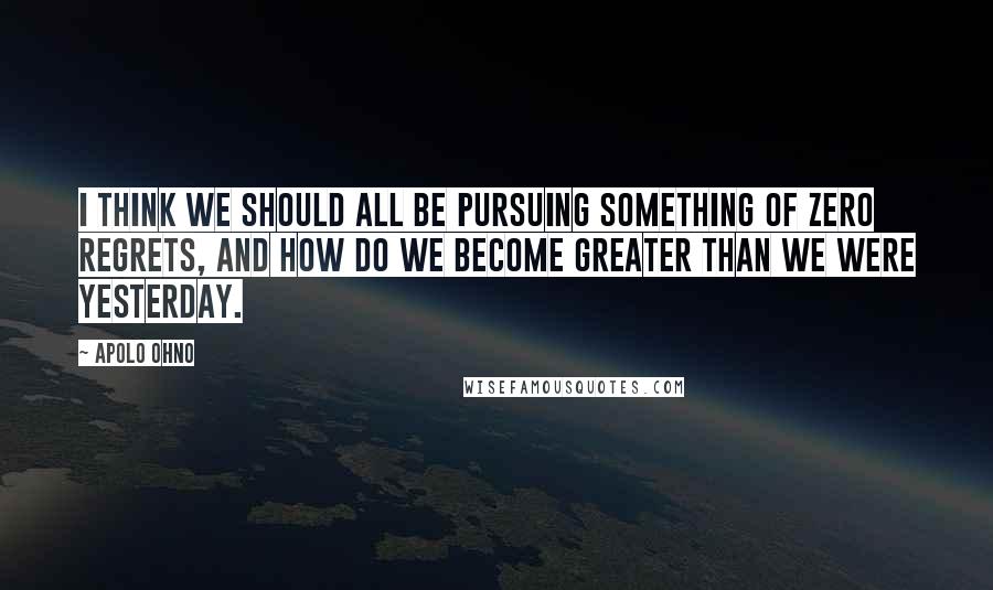 Apolo Ohno Quotes: I think we should all be pursuing something of zero regrets, and how do we become greater than we were yesterday.